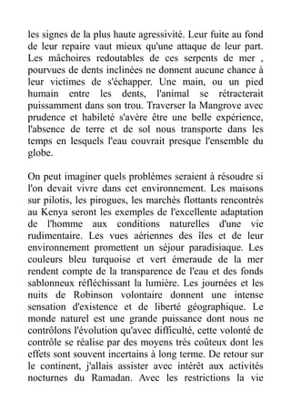 les signes de la plus haute agressivité. Leur fuite au fond
de leur repaire vaut mieux qu'une attaque de leur part.
Les mâchoires redoutables de ces serpents de mer ,
pourvues de dents inclinées ne donnent aucune chance à
leur victimes de s'échapper. Une main, ou un pied
humain entre les dents, l'animal se rétracterait
puissamment dans son trou. Traverser la Mangrove avec
prudence et habileté s'avère être une belle expérience,
l'absence de terre et de sol nous transporte dans les
temps en lesquels l'eau couvrait presque l'ensemble du
globe.

On peut imaginer quels problèmes seraient à résoudre si
l'on devait vivre dans cet environnement. Les maisons
sur pilotis, les pirogues, les marchés flottants rencontrés
au Kenya seront les exemples de l'excellente adaptation
de l'homme aux conditions naturelles d'une vie
rudimentaire. Les vues aériennes des îles et de leur
environnement promettent un séjour paradisiaque. Les
couleurs bleu turquoise et vert émeraude de la mer
rendent compte de la transparence de l'eau et des fonds
sablonneux réfléchissant la lumière. Les journées et les
nuits de Robinson volontaire donnent une intense
sensation d'existence et de liberté géographique. Le
monde naturel est une grande puissance dont nous ne
contrôlons l'évolution qu'avec difficulté, cette volonté de
contrôle se réalise par des moyens très coûteux dont les
effets sont souvent incertains à long terme. De retour sur
le continent, j'allais assister avec intérêt aux activités
nocturnes du Ramadan. Avec les restrictions la vie
 