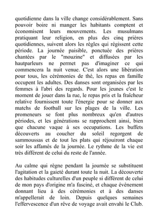 quotidienne dans la ville change considérablement. Sans
pouvoir boire ni manger les habitants comptent et
économisent leurs mouvements. Les musulmans
pratiquant leur religion, en plus des cinq prières
quotidiennes, suivent alors les règles qui régissent cette
période. La journée paisible, ponctuée des prières
chantées par le "mouzine" et diffusées par les
hautparleurs ne permet pas d'imaginer ce qui
commencera la nuit venue. C'est alors une libération
pour tous, les cérémonies de thé, les repas en famille
occupent les adultes. Des danses sont organisées par les
femmes à l'abri des regards. Pour les jeunes c'est le
moment de jouer dans la rue, le repas pris et la fraîcheur
relative fournissent toute l'énergie pour se donner aux
matchs de football sur les plages de la ville. Les
promeneurs se font plus nombreux qu'en d'autres
périodes, et les générations se rapprochent ainsi, bien
que chacune vaque à ses occupations. Les buffets
découverts au coucher du soleil regorgent de
sammoussas et de tout les plats qui réjouiront chaque
soir les affamés de la journée. Le rythme de la vie est
très différent de celui du reste de l'année.

Au calme qui règne pendant la journée se substituent
l'agitation et la gaieté durant toute la nuit. La découverte
des habitudes culturelles d'un peuple si différent de celui
de mon pays d'origine m'a fasciné, et chaque événement
donnant lieu à des cérémonies et à des danses
m'appellerait de loin. Depuis quelques semaines
l'effervescence d'un rêve de voyage avait envahi le Club.
 