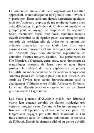 La conférence annuelle de cette organisation Caritative
approchait, et une délégation de Djibouti serait invitée à
y participer. Etant adhérent depuis seulement quelques
mois je n'osais pas proposer de me rendre au Kenya avec
cette délégation. Le président du Club ayant constitué un
groupe pour ce voyage me proposa de les rejoindre.
Salah, récemment marié avec Fozia, était très heureux
d'avoir constitué sa délégation pour l'accompagner dans
son rôle de président afin de présenter le rapport des
activités organisées par ce Club. Les trois jours
consacrés aux rencontres et aux échanges entre les clubs
des différents pays nous donnèrent l'opportunité de
connaître d'autres moyens d'action. Des participants de
l'île Maurice, d'Ouganda, entre autre, nous dressèrent de
magnifiques portraits de leurs pays et nous firent
partager la richesse de leurs expériences de projets
Caritatifs. Avant de connaître ce merveilleux Kenya nous
sommes passés en Ethiopie pour une nuit d'escale. Au
sortir de l'avion nous avons immédiatement saisi le
changement d'altitude entre Addis Abbeba et Djibouti.
Le climat désertique change rapidement en un climat
plus favorable à l'agriculture.

Les hauts plateaux d'Abyssinie visités par Rimbaud
voient leur coteaux envahis de plantes tropicales très
vertes et gorgées d'eau. Comme je l'avais remarqué à la
frontière éthiopienne quelques semaines plus tôt,
l'impression dégagée par cette flore luxuriante et l'air
frais contraste avec les horizons sablonneux et rocheux
de Djibouti. Depuis la chambre d'hôtel au centre d'Addis
 
