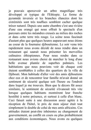je pouvais apercevoir un arbre magnifique très
développé et typique de l'Ethiopie. La forme de
pyramide inversée et les branches élancées dont les
extrémités sont très touffues semblent cacher quelque
trésor naturel. Depuis une autre chambre c'est une rivière
d'une eau orangé qui nous offrait le spectacle d'un
parcours entre les méandres creusés au milieu des roches
et dans cette terre très rouge. La scène nous fascinait
d'autant plus que quelques heures auparavant nous étions
au coeur de la fournaise djiboutienne. Le soir venu très
rapidement nous avons décidé de nous rendre dans un
restaurant qui saurait nous présenter les merveilles
culinaires éthiopiennes. Pour nous rendre dans ce
restaurant nous avions choisi de marcher le long d'une
belle avenue plantée de superbes palmiers. Les
habitations que nous pouvions voir de chaque coté
étaient semblables à celles des quartiers de la ville de
Djibouti. Mon habitude d'aller voir des amis djiboutiens
chez eux et de rencontrer leur famille m'avait donné un
sentiment de sécurité quelque soit l'heure ou l'endroit
dans lequel je me trouvais. Bien que le décors fût assez
similaire, le sentiment de sécurité s'évanouit très vite
lorsque quelques habitants montrèrent leur franche
hostilité à notre présence, et surtout à celle d'un blanc.
Ceci faisait suite à une discussion assez agitée à la
réception de l'hôtel, le prix de mon séjour était tout
simplement le double de celui de mes amis africains. Ces
attitudes étaient peut-être inhérentes au changement de
gouvernement, au conflit en cours ou plus probablement
aux conditions économiques. Nous avons eu quelques
 