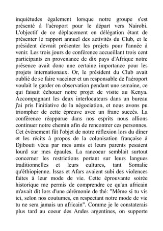 inquiétudes également lorsque notre groupe s'est
présenté à l'aéroport pour le départ vers Nairobi.
L'objectif de ce déplacement en délégation étant de
présenter le rapport annuel des activités du Club, et le
président devrait présenter les projets pour l'année à
venir. Les trois jours de conférence accueillant trois cent
participants en provenance de dix pays d'Afrique notre
présence avait donc une certaine importance pour les
projets internationaux. Or, le président du Club avait
oublié de se faire vacciner et un responsable de l'aéroport
voulait le garder en observation pendant une semaine, ce
qui faisait échouer notre projet de visite au Kenya.
Accompagnant les deux interlocuteurs dans un bureau
j'ai pris l'initiative de la négociation, et nous avons pu
triompher de cette épreuve avec un franc succès. La
conférence réapparue dans nos esprits nous allions
continuer notre chemin afin de rencontrer ces personnes.
Cet événement fût l'objet de notre réflexion lors du dîner
et les récits à propos de la colonisation française à
Djibouti vécu par mes amis et leurs parents pesaient
lourd sur mes épaules. La rancoeur semblait surtout
concerner les restrictions portant sur leurs langues
traditionnelles et leurs cultures, tant Somalie
qu'éthiopienne. Issas et Afars avaient subi des violences
faites à leur mode de vie. Cette éprouvante soirée
historique me permis de comprendre ce qu'un africain
m'avait dit lors d'une cérémonie de thé: "Même si tu vis
ici, selon nos coutumes, en respectant notre mode de vie
tu ne sera jamais un africain". Comme je le constaterais
plus tard au coeur des Andes argentines, on supporte
 
