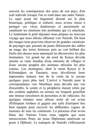 souvent les conséquences des actes de son pays, d'un
seul individu lorsque l'on se rend dans une autre Nation.
Le sujet ayant été largement discuté sur le plan
historique, politique et culturel, nous avions réussi à
partager ces vécus douloureux et passionnels en
canalisant les émotions très profondes qui s'y attachent.
Le lendemain le petit déjeuner nous prépara au nouveau
voyage que nous allions effectuer vers Nairobi. Du haut
des nuages nous pouvions observer de grandes variations
de paysages qui, passant du jaune éblouissant des sables
au rouge des terres ferreuses puis au vert brillant des
forêts très denses nous annonçait les découvertes les plus
étonnantes. Un grand lac du nord du Kenya dévoila
ensuite sa vaste étendue d'eau entourée de villages et
d'une savane peuplée des animaux africains les plus
connus. Les montagnes, dont le mont Kenya et le
Kilimandjaro en Tanzanie, nous dévoilèrent leurs
imposantes statures lors de la visite de la savane
quelques jours plus tard. L'arrivé à Nairobi pour la
correspondance vers Mombasa nous dévoila une vue
d'ensemble, le centre et la périphérie étaient reliés par
des cordons asphaltés ou terreux sur lesquels grouillait
une intense circulation de personnes et de véhicules. En
quelques minutes nous allions sortir de cet avion
d'Ethiopian Airlines et gagner une salle d'aéroport très
bien équipée pour recevoir les différentes vagues de
touristes de tous les continents. La présence d'un avion
blanc des Nations Unies nous rappela que nous
retrouverions Peter, un jeune Diplomate américain en
poste à Djibouti. Le transport de Nairobi s'effectuerait
 
