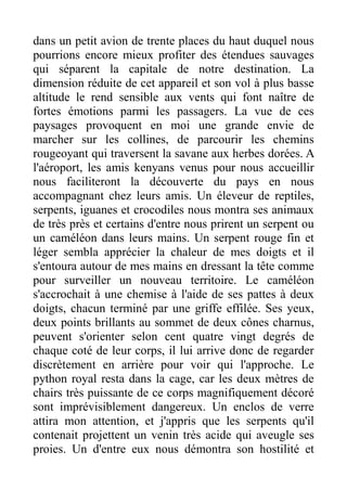 dans un petit avion de trente places du haut duquel nous
pourrions encore mieux profiter des étendues sauvages
qui séparent la capitale de notre destination. La
dimension réduite de cet appareil et son vol à plus basse
altitude le rend sensible aux vents qui font naître de
fortes émotions parmi les passagers. La vue de ces
paysages provoquent en moi une grande envie de
marcher sur les collines, de parcourir les chemins
rougeoyant qui traversent la savane aux herbes dorées. A
l'aéroport, les amis kenyans venus pour nous accueillir
nous faciliteront la découverte du pays en nous
accompagnant chez leurs amis. Un éleveur de reptiles,
serpents, iguanes et crocodiles nous montra ses animaux
de très près et certains d'entre nous prirent un serpent ou
un caméléon dans leurs mains. Un serpent rouge fin et
léger sembla apprécier la chaleur de mes doigts et il
s'entoura autour de mes mains en dressant la tête comme
pour surveiller un nouveau territoire. Le caméléon
s'accrochait à une chemise à l'aide de ses pattes à deux
doigts, chacun terminé par une griffe effilée. Ses yeux,
deux points brillants au sommet de deux cônes charnus,
peuvent s'orienter selon cent quatre vingt degrés de
chaque coté de leur corps, il lui arrive donc de regarder
discrètement en arrière pour voir qui l'approche. Le
python royal resta dans la cage, car les deux mètres de
chairs très puissante de ce corps magnifiquement décoré
sont imprévisiblement dangereux. Un enclos de verre
attira mon attention, et j'appris que les serpents qu'il
contenait projettent un venin très acide qui aveugle ses
proies. Un d'entre eux nous démontra son hostilité et
 