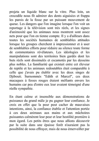 projeta un liquide blanc sur la vitre. Plus loin, un
crocodile nous fît admirer des dents aiguisées et frappa
les parois de la fosse par un puissant mouvement de
queue. Les dangers que l'on imagine lorsque l'on voit un
reportage à la télévision sont très réels, et les signes
d'animosité que les animaux nous montrent sont assez
nets pour que l'on en tienne compte. Il y a d'ailleurs dans
toutes les sociétés humaines de semblables attitudes
lorsque les groupes cherchent à impressionner et à user
de semblables efforts pour réduire au silence toute forme
de commentaires révélateurs. Les idéologies et les
manipulations sont des territoires bien gardés dont les
buts réels sont dissimulés et escamotés par les desseins
plus nobles. La familiarité qui existait entre cet éleveur
de reptile et les animaux redoutables était comparable à
celle que j'avais pu établir avec les deux singes de
Djibouti. Surnommés "Edith et Marcel", ces deux
macaques à fesses rouges étaient méfiants envers les
humains car peu d'entre eux leur avaient témoigné d'une
réelle sympathie.

En étant calme et insensible aux démonstrations de
puissance du grand mâle je pu gagner leur confiance. Je
crois en effet que la peur peut cacher de mauvaises
intentions, ainsi, la confiance établie et l'attention portée
à ces deux animaux aux mains et aux mâchoires
puissantes calmèrent leur peur et leur hostilité première à
mon égard. Les petits êtres que nous allions découvrir
par la suite dans une épaisse forêt n'auraient pas la
possibilité de nous effrayer, mais de nous émerveiller par
 