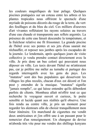 les couleurs magnifiques de leur pelage. Quelques
piscines pratiquées sur un coteau entre les arbres et les
plantes tropicales nous offrirent le spectacle d'une
myriade de poissons décorés du rouge de la terre, du vert
des feuillages et du bleu du ciel. Ces milliers d'oeuvres
d'art vivantes reflétaient les rayons solaires au travers
d'une eau chaude et transparente aux reflets argentés. La
présence de cette eau faisait descendre la température, et
la fraîcheur relative me fît frissonner. La grande piscine
de l'hôtel avec ses pentes et ses jets d'eau saurait me
réchauffer, et reposer nos jambes après les escapades de
la journée. Le lendemain, après quelques jours de visite
collective je voulu prendre contact directement avec la
ville. Je pris donc un bus coloré qui pouvaient nous
déposer en ville. Les taxis devant l'hôtel ne m'attiraient
pas, car je préfère me mêler au tumulte et partager des
regards interrogatifs avec les gens du pays. Les
"matatou" sont des bus populaires qui desservent les
villages les plus reculés, chacun d'eux est décoré et l'on
peut y entendre de la musique. "matatou" signifie
"jamais remplis", ce qui laisse entendre qu'ils débordent
parfois de clients. Mombasa allait m'offrir tout ce que
recherche le voyageur ouvert et curieux, le poète
sensible et lucide quant aux réalités qu'il observe. Une
fois rendu au centre ville, je pris un moment pour
regarder les alentours afin de choisir tranquillement mon
futur itinéraire. Un marchand de cigarettes me vendit
deux américaines et j'en offrit une à un passant pour le
remercier d'un renseignement. Un changeur de devise
m'aborda très vite pour me vendre des shillings kenyans
 