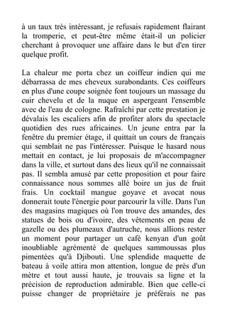 à un taux très intéressant, je refusais rapidement flairant
la tromperie, et peut-être même était-il un policier
cherchant à provoquer une affaire dans le but d'en tirer
quelque profit.

La chaleur me porta chez un coiffeur indien qui me
débarrassa de mes cheveux surabondants. Ces coiffeurs
en plus d'une coupe soignée font toujours un massage du
cuir chevelu et de la nuque en aspergeant l'ensemble
avec de l'eau de cologne. Rafraîchi par cette prestation je
dévalais les escaliers afin de profiter alors du spectacle
quotidien des rues africaines. Un jeune entra par la
fenêtre du premier étage, il quittait un cours de français
qui semblait ne pas l'intéresser. Puisque le hasard nous
mettait en contact, je lui proposais de m'accompagner
dans la ville, et surtout dans des lieux qu'il ne connaissait
pas. Il sembla amusé par cette proposition et pour faire
connaissance nous sommes allé boire un jus de fruit
frais. Un cocktail mangue goyave et avocat nous
donnerait toute l'énergie pour parcourir la ville. Dans l'un
des magasins magiques où l'on trouve des amandes, des
statues de bois ou d'ivoire, des vêtements en peau de
gazelle ou des plumeaux d'autruche, nous allions rester
un moment pour partager un café kenyan d'un goût
inoubliable agrémenté de quelques sammoussas plus
pimentées qu'à Djibouti. Une splendide maquette de
bateau à voile attira mon attention, longue de près d'un
mètre et tout aussi haute, je trouvais sa ligne et la
précision de reproduction admirable. Bien que celle-ci
puisse changer de propriétaire je préférais ne pas
 