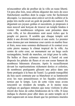 m'encombrer afin de profiter de la ville en toute liberté.
Un peu plus loin, nous allions déguster des noix de coco
fraîchement cueillies dont la coque verte fut facilement
découpée. Le morceau ainsi enlevé servit de cuillère et la
pulpe très molle avait un goût de paradis très naturel. En
dégustant ces joyaux goûtus et succulents, je proposais à
mon nouvel ami kenyan de trouver un temple hindou à
visiter. De nombreuses religions sont présentes dans
cette ville, et les décorations sont aussi riches que le
peuple est pauvre. Il semble que chaque temple soit
dédié à une divinité hindouiste et une seule. Le premier
nous étonna par son immense cour carrée en marbre lisse
et frais, nous nous sommes déchaussés et le contact avec
cette pierre nuança le climat tropical de la ville. Au
centre de cette cour, un monument sur un large socle
rectangulaire, bordé de marches, est érigé pour le culte.
De belles et fines colonnes mènent à l'autel où sont
disposés les pétales de fleurs et en son coeur fument de
nombreux bâtonnets d'encens. Après le recueillement
devant les représentations richement dorées et colorées,
de nombreux pratiquants glissent une pièce dans une
fente pratiquée à la base de l'autel. La grande tranquillité
du lieu sacré contraste par sa blancheur et sa luminosité
avec les rues poussiéreuses et les façades coloniales
ternies par le temps. Lors de cette visite nous avons
rencontré un résident du temple, et le moine nous
expliqua en quelques minutes que nous visitions le plus
récent des lieux de cultes hindouistes de la ville. Il nous
indiqua le chemin pour aller dans un autre temple où il
était auparavant en nous disant que les peintures murales
 