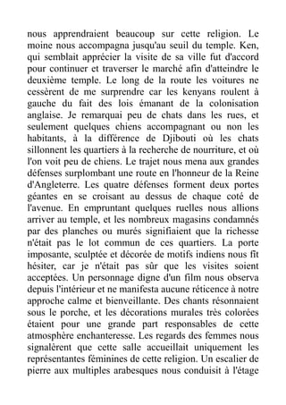 nous apprendraient beaucoup sur cette religion. Le
moine nous accompagna jusqu'au seuil du temple. Ken,
qui semblait apprécier la visite de sa ville fut d'accord
pour continuer et traverser le marché afin d'atteindre le
deuxième temple. Le long de la route les voitures ne
cessèrent de me surprendre car les kenyans roulent à
gauche du fait des lois émanant de la colonisation
anglaise. Je remarquai peu de chats dans les rues, et
seulement quelques chiens accompagnant ou non les
habitants, à la différence de Djibouti où les chats
sillonnent les quartiers à la recherche de nourriture, et où
l'on voit peu de chiens. Le trajet nous mena aux grandes
défenses surplombant une route en l'honneur de la Reine
d'Angleterre. Les quatre défenses forment deux portes
géantes en se croisant au dessus de chaque coté de
l'avenue. En empruntant quelques ruelles nous allions
arriver au temple, et les nombreux magasins condamnés
par des planches ou murés signifiaient que la richesse
n'était pas le lot commun de ces quartiers. La porte
imposante, sculptée et décorée de motifs indiens nous fît
hésiter, car je n'était pas sûr que les visites soient
acceptées. Un personnage digne d'un film nous observa
depuis l'intérieur et ne manifesta aucune réticence à notre
approche calme et bienveillante. Des chants résonnaient
sous le porche, et les décorations murales très colorées
étaient pour une grande part responsables de cette
atmosphère enchanteresse. Les regards des femmes nous
signalèrent que cette salle accueillait uniquement les
représentantes féminines de cette religion. Un escalier de
pierre aux multiples arabesques nous conduisit à l'étage
 