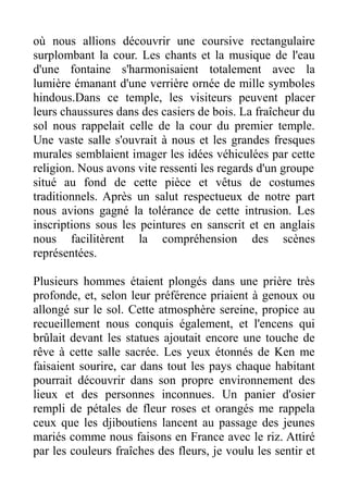 où nous allions découvrir une coursive rectangulaire
surplombant la cour. Les chants et la musique de l'eau
d'une fontaine s'harmonisaient totalement avec la
lumière émanant d'une verrière ornée de mille symboles
hindous.Dans ce temple, les visiteurs peuvent placer
leurs chaussures dans des casiers de bois. La fraîcheur du
sol nous rappelait celle de la cour du premier temple.
Une vaste salle s'ouvrait à nous et les grandes fresques
murales semblaient imager les idées véhiculées par cette
religion. Nous avons vite ressenti les regards d'un groupe
situé au fond de cette pièce et vêtus de costumes
traditionnels. Après un salut respectueux de notre part
nous avions gagné la tolérance de cette intrusion. Les
inscriptions sous les peintures en sanscrit et en anglais
nous facilitèrent la compréhension des scènes
représentées.

Plusieurs hommes étaient plongés dans une prière très
profonde, et, selon leur préférence priaient à genoux ou
allongé sur le sol. Cette atmosphère sereine, propice au
recueillement nous conquis également, et l'encens qui
brûlait devant les statues ajoutait encore une touche de
rêve à cette salle sacrée. Les yeux étonnés de Ken me
faisaient sourire, car dans tout les pays chaque habitant
pourrait découvrir dans son propre environnement des
lieux et des personnes inconnues. Un panier d'osier
rempli de pétales de fleur roses et orangés me rappela
ceux que les djiboutiens lancent au passage des jeunes
mariés comme nous faisons en France avec le riz. Attiré
par les couleurs fraîches des fleurs, je voulu les sentir et
 