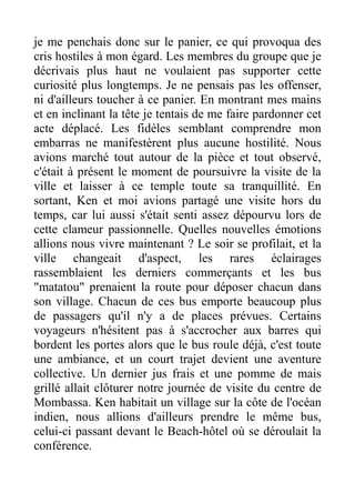 je me penchais donc sur le panier, ce qui provoqua des
cris hostiles à mon égard. Les membres du groupe que je
décrivais plus haut ne voulaient pas supporter cette
curiosité plus longtemps. Je ne pensais pas les offenser,
ni d'ailleurs toucher à ce panier. En montrant mes mains
et en inclinant la tête je tentais de me faire pardonner cet
acte déplacé. Les fidèles semblant comprendre mon
embarras ne manifestèrent plus aucune hostilité. Nous
avions marché tout autour de la pièce et tout observé,
c'était à présent le moment de poursuivre la visite de la
ville et laisser à ce temple toute sa tranquillité. En
sortant, Ken et moi avions partagé une visite hors du
temps, car lui aussi s'était senti assez dépourvu lors de
cette clameur passionnelle. Quelles nouvelles émotions
allions nous vivre maintenant ? Le soir se profilait, et la
ville changeait d'aspect, les rares éclairages
rassemblaient les derniers commerçants et les bus
"matatou" prenaient la route pour déposer chacun dans
son village. Chacun de ces bus emporte beaucoup plus
de passagers qu'il n'y a de places prévues. Certains
voyageurs n'hésitent pas à s'accrocher aux barres qui
bordent les portes alors que le bus roule déjà, c'est toute
une ambiance, et un court trajet devient une aventure
collective. Un dernier jus frais et une pomme de mais
grillé allait clôturer notre journée de visite du centre de
Mombassa. Ken habitait un village sur la côte de l'océan
indien, nous allions d'ailleurs prendre le même bus,
celui-ci passant devant le Beach-hôtel où se déroulait la
conférence.
 