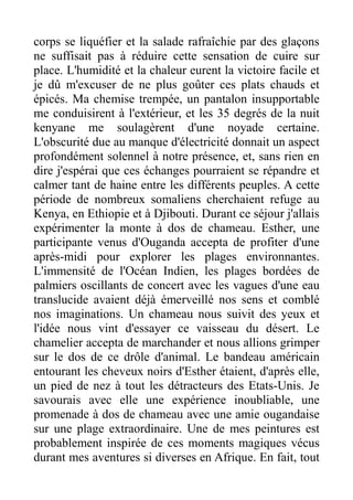 corps se liquéfier et la salade rafraîchie par des glaçons
ne suffisait pas à réduire cette sensation de cuire sur
place. L'humidité et la chaleur eurent la victoire facile et
je dû m'excuser de ne plus goûter ces plats chauds et
épicés. Ma chemise trempée, un pantalon insupportable
me conduisirent à l'extérieur, et les 35 degrés de la nuit
kenyane me soulagèrent d'une noyade certaine.
L'obscurité due au manque d'électricité donnait un aspect
profondément solennel à notre présence, et, sans rien en
dire j'espérai que ces échanges pourraient se répandre et
calmer tant de haine entre les différents peuples. A cette
période de nombreux somaliens cherchaient refuge au
Kenya, en Ethiopie et à Djibouti. Durant ce séjour j'allais
expérimenter la monte à dos de chameau. Esther, une
participante venus d'Ouganda accepta de profiter d'une
après-midi pour explorer les plages environnantes.
L'immensité de l'Océan Indien, les plages bordées de
palmiers oscillants de concert avec les vagues d'une eau
translucide avaient déjà émerveillé nos sens et comblé
nos imaginations. Un chameau nous suivit des yeux et
l'idée nous vint d'essayer ce vaisseau du désert. Le
chamelier accepta de marchander et nous allions grimper
sur le dos de ce drôle d'animal. Le bandeau américain
entourant les cheveux noirs d'Esther étaient, d'après elle,
un pied de nez à tout les détracteurs des Etats-Unis. Je
savourais avec elle une expérience inoubliable, une
promenade à dos de chameau avec une amie ougandaise
sur une plage extraordinaire. Une de mes peintures est
probablement inspirée de ces moments magiques vécus
durant mes aventures si diverses en Afrique. En fait, tout
 