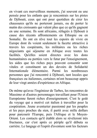 en vivant ces merveilleux moments, j'ai souvent eu une
pensée pour les enfants que je rencontrais sur les pistes
de Djibouti, ceux qui ont pour quotidien de cirer les
chaussures qu'ils ne porteront jamais, ou de porter le
matin des croissants qui valent plus que ce qu'ils gagnent
en une semaine. Ils sont africains, réfugiés à Djibouti à
cause des récents affrontements en Ethiopie ou en
Somalie. Ils ont en rêve tout les espoirs de vivre en
Europe dont ils voient seulement la facette attractive à
travers les coopérants, les militaires ou les riches
négociants qui séjourne en Afrique avec toutes les
facilités. Qu'elles soient directes avec les dons
humanitaires ou portées vers le futur par l'enseignement,
les aides que les riches pays peuvent consentir sont
vitales et constituent un des devoirs de Solidarité
Internationale élémentaire. Parmi les nombreuses
personnes que j'ai rencontré à Djibouti, tant locales que
françaises ou italiennes, certaines m'ont beaucoup appris
de leur vingt années d'expérience en Afrique.

De même qu'avec l'ingénieur de Tarbes, les rencontres de
Massimo et d'autres personnages travaillant pour l'Union
Européenne furent riches d'enseignement. C'est le goût
du voyage qui a motivé cet italien à travailler pour la
coopération. Jeune aventurier passionné par les peuples
et les pays proches du sien, il partit avec mille dollars
pour parcourir l'Europe, puis l'Afrique et le Moyen-
Orient. Les contacts qu'il établit alors se révéleront très
fructueux, car c'est après ce périple qu'il débuta sa
carrière. Le langage et l'esprit d'aventure sont les facteurs
 