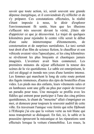 savoir que toute action, ici, serait souvent une grande
dépense énergétique, et il conviendrait d'y réfléchir et de
s'y préparer. Ces constatations effectuées, la réalité
s'étant imposée à nous, le désir d'explorer
l'environnement fît sentir, bien que les illusions
s'effacent très souvent devant la vérité, j'étais sûr
d'apprécier ce que je découvrirai. Le trajet de quelques
kilomètres pour rejoindre le centre ville serait le début
d'une     suite     ininterrompue     d'étonnements,      de
consternation et de surprises surréalistes. Le taxi sortait
tout droit d'un film de science fiction, le chauffeur et son
véhicule avaient vécu l'apocalypse, et les cinq kilomètres
se révéleront les plus bruyants et chaotiques jamais
imaginés. L'aventure avait bien commencé. Les
premières minutes du séjour affichaient la teneur des
scènes de la vie quotidienne. Le sable est omniprésent, le
ciel est dégagé et inonde nos yeux d'une lumière intense.
Les femmes qui marchent le long de cette route portent
des fagots immenses, d'autres des épis de bouteilles d'eau
vides. Les pieds nus des enfants, leurs vêtements sales et
en lambeaux sont une gifle au plus pur espoir de trouver
un paradis pour tous. Une mosquée se profila avec les
fidèles qui entrent pour participer à l'une des cinq prières
quotidiennes, le chant du "mouzine" allait s'imprégner en
moi, et demeure pour toujours le souvenir auditif de cette
ville. En traversant l'unique voie ferrée qui relie Djibouti
à l'Ethiopie j'ai cru que la voiture verte au toit blanc qui
nous transportait se disloquait. En fait, ici, le sable et la
poussière éprouvent la mécanique et les réparations sont
effectués lorsque la voiture s'immobilise. Les roues, la
 