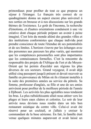 primordiaux pour profiter de tout ce que propose un
séjour à l'étranger. Le français très correct de ce
quadragénaire donna un aspect encore plus universel à
nos sorties en brousse et à nos discussions sur les grands
thèmes de l'existence. Le goût de l'inconnu, la recherche
d'émotions, et d'autres orientations conduisent à une vie
créative dont chaque période prépare un avenir à peine
imaginé. C'est loin du monde aliéné des grandes villes et
des institutions conformistes que chaque individu peut
prendre conscience de toute l'étendue de ses potentialités
et de ses limites. L'horizon s'ouvre par les échanges avec
des personnes aux parcours les plus variés, qui montrent
que les compétences personnelles sont plus importantes
que les connaissances formelles. C'est la rencontre du
responsable des projets de l'Afrique de l'est et du Moyen-
Orient qui lui permis d'accéder aux régions les plus
diverses de ces secteurs. Grand voyageur, il avait déjà
utilisé cinq passeport jusqu'à présent et devait recevoir sa
famille en provenance de Milan où ils s'étaient installés à
la suite des premières années au service du pétrole. Sa
femme, professeur d'anglais, sa fille et une de ses amies
arrivèrent pour profiter de la meilleure période de l'année
à Djibouti. Les activités les plus agréables nous tendaient
les bras. La plus rafraîchissante allait nous attirer vers les
plages et leurs eaux claires et colorées. Le soir de leur
arrivée nous devions nous rendre dans un très bon
restaurant asiatique du centre ville. Celui-ci avait été
réservé pour un cocktail, et j'allais y croiser le
commandant de la base aérienne. En fait, la famille était
venue quelques minutes auparavant et avait laissé un
 