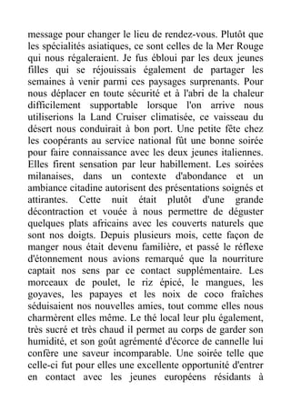 message pour changer le lieu de rendez-vous. Plutôt que
les spécialités asiatiques, ce sont celles de la Mer Rouge
qui nous régaleraient. Je fus ébloui par les deux jeunes
filles qui se réjouissais également de partager les
semaines à venir parmi ces paysages surprenants. Pour
nous déplacer en toute sécurité et à l'abri de la chaleur
difficilement supportable lorsque l'on arrive nous
utiliserions la Land Cruiser climatisée, ce vaisseau du
désert nous conduirait à bon port. Une petite fête chez
les coopérants au service national fût une bonne soirée
pour faire connaissance avec les deux jeunes italiennes.
Elles firent sensation par leur habillement. Les soirées
milanaises, dans un contexte d'abondance et un
ambiance citadine autorisent des présentations soignés et
attirantes. Cette nuit était plutôt d'une grande
décontraction et vouée à nous permettre de déguster
quelques plats africains avec les couverts naturels que
sont nos doigts. Depuis plusieurs mois, cette façon de
manger nous était devenu familière, et passé le réflexe
d'étonnement nous avions remarqué que la nourriture
captait nos sens par ce contact supplémentaire. Les
morceaux de poulet, le riz épicé, le mangues, les
goyaves, les papayes et les noix de coco fraîches
séduisaient nos nouvelles amies, tout comme elles nous
charmèrent elles même. Le thé local leur plu également,
très sucré et très chaud il permet au corps de garder son
humidité, et son goût agrémenté d'écorce de cannelle lui
confère une saveur incomparable. Une soirée telle que
celle-ci fut pour elles une excellente opportunité d'entrer
en contact avec les jeunes européens résidants à
 