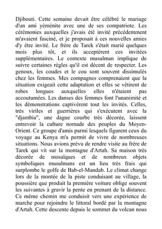 Djibouti. Cette semaine devait être célébré le mariage
d'un ami yéménite avec une de ses compatriote. Les
cérémonies auxquelles j'avais été invité précédemment
m'avaient fasciné, et je proposait à ces nouvelles amies
d'y être invité. Le frère de Tarek s'était marié quelques
mois plus tôt, et ils acceptèrent ces invitées
supplémentaires. Le contexte musulman implique de
suivre certaines règles qu'il est décent de respecter. Les
genoux, les coudes et le cou sont souvent dissimulés
chez les femmes. Mes compagnes comprenaient que la
situation exigeait cette adaptation et elles se vêtirent de
robes longues auxquelles elles n'étaient pas
accoutumées. Les danses des femmes font l'unanimité et
les démonstrations captivèrent tout les invités. Celles,
très viriles et guerrières qui s'exécutent avec la
"djambia", une dague courbe très décorée, laissent
entrevoir la culture nomade des peuples du Moyen-
Orient. Ce groupe d'amis parmi lesquels figurent ceux du
voyage au Kenya m'a permit de vivre de nombreuses
situations. Nous avions prévu de rendre visite au frère de
Tarek qui vit sur la montagne d'Artah. Sa maison très
décorée de mosaïques et de nombreux objets
symboliques musulmans est un lieu très frais qui
surplombe le golfe de Bab-el-Mandab. Le climat change
lors de la montée de la piste conduisant au village, la
poussière que produit la première voiture oblige souvent
les suivantes à gravir la pente en prenant de la distance.
Ce même chemin me conduisit vers une expérience de
marche pour rejoindre le littoral bordé par la montagne
d'Artah. Cette descente depuis le sommet du volcan nous
 