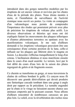 introduisit dans des gorges naturelles modelées par les
éruptions de cet ancien volcan et ravivées par les chutes
d'eau de la période des pluies. Nous étions montés à
moto, et l'installation de surveillance de l'activité
sismique nous ouvrit ses portes. La visite en compagnie
d'un vulcanologue nous permis de comprendre
l'importance des études qui pourraient prévoir avec plus
de précision les éruptions de volcans plus actifs. Les
diverses observations et théories qui nous ont été
expliqués liaient les mouvements des plaques telluriques
et d'autres phénomènes terrestres ou spatiaux avec les
manifestations volcaniques. Je me suis d'ailleurs
demandé si les éruptions volcaniques pouvaient être une
conséquence d'une certaine position de la lune, celle-ci
influant sur les plaques qui libèrent alors le magma en
fusion. La descente s'effectua tranquillement le long d'un
coteau. L'inclinaison diminua et nous marchions ensuite
dans le cours d'un oued asséché. Le terrain, lavé par le
fort débit du cours d'eau lors de la saison des pluies
regorgeait de galets et de fragments osseux.

Ce chemin se transforma en gorge, et nous traversions la
chaîne de collines bordant le golfe. Ce canyon nous fît
découvrir une grande dénivellation qui devait produire
une fantastique cascade tombant dans une gorge à angle
droit par rapport au lit précédent. Le tumulte engendré
par la chute et le virage ne laissaient aucune chance aux
animaux emportés par le puissant courant. Nous allions
d'ailleurs rencontrer de nombreuses carcasses un peu
plus loin. Le soleil, avec la réverbération des roches nous
 