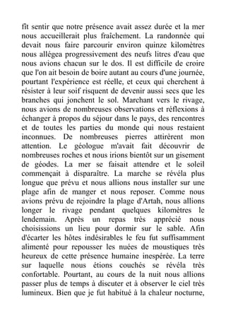 fît sentir que notre présence avait assez durée et la mer
nous accueillerait plus fraîchement. La randonnée qui
devait nous faire parcourir environ quinze kilomètres
nous allégea progressivement des neufs litres d'eau que
nous avions chacun sur le dos. Il est difficile de croire
que l'on ait besoin de boire autant au cours d'une journée,
pourtant l'expérience est réelle, et ceux qui cherchent à
résister à leur soif risquent de devenir aussi secs que les
branches qui jonchent le sol. Marchant vers le rivage,
nous avions de nombreuses observations et réflexions à
échanger à propos du séjour dans le pays, des rencontres
et de toutes les parties du monde qui nous restaient
inconnues. De nombreuses pierres attirèrent mon
attention. Le géologue m'avait fait découvrir de
nombreuses roches et nous irions bientôt sur un gisement
de géodes. La mer se faisait attendre et le soleil
commençait à disparaître. La marche se révéla plus
longue que prévu et nous allions nous installer sur une
plage afin de manger et nous reposer. Comme nous
avions prévu de rejoindre la plage d'Artah, nous allions
longer le rivage pendant quelques kilomètres le
lendemain. Après un repas très apprécié nous
choisissions un lieu pour dormir sur le sable. Afin
d'écarter les hôtes indésirables le feu fut suffisamment
alimenté pour repousser les nuées de moustiques très
heureux de cette présence humaine inespérée. La terre
sur laquelle nous étions couchés se révéla très
confortable. Pourtant, au cours de la nuit nous allions
passer plus de temps à discuter et à observer le ciel très
lumineux. Bien que je fut habitué à la chaleur nocturne,
 