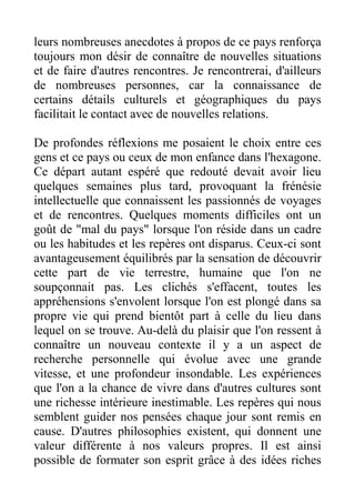 leurs nombreuses anecdotes à propos de ce pays renforça
toujours mon désir de connaître de nouvelles situations
et de faire d'autres rencontres. Je rencontrerai, d'ailleurs
de nombreuses personnes, car la connaissance de
certains détails culturels et géographiques du pays
facilitait le contact avec de nouvelles relations.

De profondes réflexions me posaient le choix entre ces
gens et ce pays ou ceux de mon enfance dans l'hexagone.
Ce départ autant espéré que redouté devait avoir lieu
quelques semaines plus tard, provoquant la frénésie
intellectuelle que connaissent les passionnés de voyages
et de rencontres. Quelques moments difficiles ont un
goût de "mal du pays" lorsque l'on réside dans un cadre
ou les habitudes et les repères ont disparus. Ceux-ci sont
avantageusement équilibrés par la sensation de découvrir
cette part de vie terrestre, humaine que l'on ne
soupçonnait pas. Les clichés s'effacent, toutes les
appréhensions s'envolent lorsque l'on est plongé dans sa
propre vie qui prend bientôt part à celle du lieu dans
lequel on se trouve. Au-delà du plaisir que l'on ressent à
connaître un nouveau contexte il y a un aspect de
recherche personnelle qui évolue avec une grande
vitesse, et une profondeur insondable. Les expériences
que l'on a la chance de vivre dans d'autres cultures sont
une richesse intérieure inestimable. Les repères qui nous
semblent guider nos pensées chaque jour sont remis en
cause. D'autres philosophies existent, qui donnent une
valeur différente à nos valeurs propres. Il est ainsi
possible de formater son esprit grâce à des idées riches
 