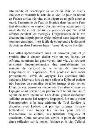 d'humanité et développer sa réflexion afin de mieux
analyser et ressentir le sens de sa vie. Le jour du retour
en France arriva très vite, et le départ eu un goût amer et
sucré, l'amertume de l'eau si limpide dans laquelle j'eus
tant d'émotions au contact des merveilles aquatiques, le
sucré du thé et des pâtisseries yéménites que l'on avait
offertes pendant les mariages. L'organisation de la vie
citadine me surpris par le cycle infernal dans lequel nous
sommes entraînés. Il est facile de comprendre le désarroi
de certains dans l'univers hyper formel de notre Société.

Les villes apparaissaient sous un nouveau jour, et je
voulais dire à chacun d'aller voir un peu là-bas, en
Afrique, comment les gens voient leur vie. J'ai souvent
rencontré l'incompréhension due probablement au
manque de curiosité ou à l'envie de minimiser
l'importance de l'expérience. Mes photos et mes récits
provoquaient l'envie de voyager. Les quelques amis
auxquels j'écrivais lors de mon séjour à Djibouti étaient
très heureux de connaître de telles images et péripéties.
L'une de ces personnes rencontrée lors d'un voyage en
Espagne allait devenir plus précisément le but d'un autre
séjour en terre inconnue. Lors d'une grande randonnée
solitaire en moto j'ai réappris l'espagnol. Un mois avant
l'incorporation à la base aérienne de Toul Rosière je
discutais avec Lolkje, qui par ses origines hispano
hollandaise avait toutes les facilités pour décrire
l'Andalousie, sa culture, ses habitants fougueux et
attachants. Cette conversation devînt le point de départ
d'une réflexion sur le temps, l'espace et la vie. Celle-ci
 