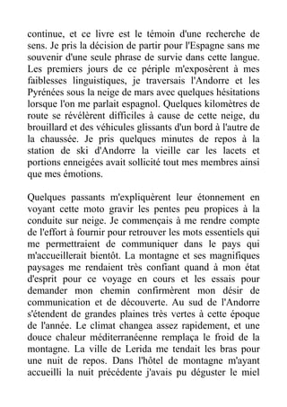 continue, et ce livre est le témoin d'une recherche de
sens. Je pris la décision de partir pour l'Espagne sans me
souvenir d'une seule phrase de survie dans cette langue.
Les premiers jours de ce périple m'exposèrent à mes
faiblesses linguistiques, je traversais l'Andorre et les
Pyrénées sous la neige de mars avec quelques hésitations
lorsque l'on me parlait espagnol. Quelques kilomètres de
route se révélèrent difficiles à cause de cette neige, du
brouillard et des véhicules glissants d'un bord à l'autre de
la chaussée. Je pris quelques minutes de repos à la
station de ski d'Andorre la vieille car les lacets et
portions enneigées avait sollicité tout mes membres ainsi
que mes émotions.

Quelques passants m'expliquèrent leur étonnement en
voyant cette moto gravir les pentes peu propices à la
conduite sur neige. Je commençais à me rendre compte
de l'effort à fournir pour retrouver les mots essentiels qui
me permettraient de communiquer dans le pays qui
m'accueillerait bientôt. La montagne et ses magnifiques
paysages me rendaient très confiant quand à mon état
d'esprit pour ce voyage en cours et les essais pour
demander mon chemin confirmèrent mon désir de
communication et de découverte. Au sud de l'Andorre
s'étendent de grandes plaines très vertes à cette époque
de l'année. Le climat changea assez rapidement, et une
douce chaleur méditerranéenne remplaça le froid de la
montagne. La ville de Lerida me tendait les bras pour
une nuit de repos. Dans l'hôtel de montagne m'ayant
accueilli la nuit précédente j'avais pu déguster le miel
 