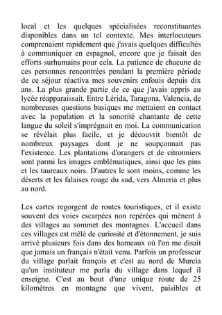 local et les quelques spécialisées reconstituantes
disponibles dans un tel contexte. Mes interlocuteurs
comprenaient rapidement que j'avais quelques difficultés
à communiquer en espagnol, encore que je faisait des
efforts surhumains pour cela. La patience de chacune de
ces personnes rencontrées pendant la première période
de ce séjour réactiva mes souvenirs enfouis depuis dix
ans. La plus grande partie de ce que j'avais appris au
lycée réapparaissait. Entre Lérida, Taragona, Valencia, de
nombreuses questions basiques me mettaient en contact
avec la population et la sonorité chantante de cette
langue du soleil s'imprégnait en moi. La communication
se révélait plus facile, et je découvrit bientôt de
nombreux paysages dont je ne soupçonnait pas
l'existence. Les plantations d'orangers et de citronniers
sont parmi les images emblématiques, ainsi que les pins
et les taureaux noirs. D'autres le sont moins, comme les
déserts et les falaises rouge du sud, vers Almeria et plus
au nord.

Les cartes regorgent de routes touristiques, et il existe
souvent des voies escarpées non repérées qui mènent à
des villages au sommet des montagnes. L'accueil dans
ces villages est mêlé de curiosité et d'étonnement, je suis
arrivé plusieurs fois dans des hameaux où l'on me disait
que jamais un français n'était venu. Parfois un professeur
du village parlait français et c'est au nord de Murcia
qu'un instituteur me parla du village dans lequel il
enseigne. C'est au bout d'une unique route de 25
kilomètres en montagne que vivent, paisibles et
 