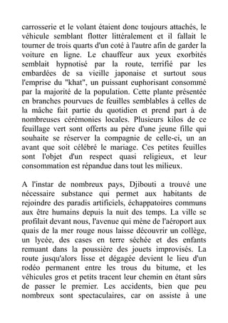 carrosserie et le volant étaient donc toujours attachés, le
véhicule semblant flotter littéralement et il fallait le
tourner de trois quarts d'un coté à l'autre afin de garder la
voiture en ligne. Le chauffeur aux yeux exorbités
semblait hypnotisé par la route, terrifié par les
embardées de sa vieille japonaise et surtout sous
l'emprise du "khat", un puissant euphorisant consommé
par la majorité de la population. Cette plante présentée
en branches pourvues de feuilles semblables à celles de
la mâche fait partie du quotidien et prend part à de
nombreuses cérémonies locales. Plusieurs kilos de ce
feuillage vert sont offerts au père d'une jeune fille qui
souhaite se réserver la compagnie de celle-ci, un an
avant que soit célébré le mariage. Ces petites feuilles
sont l'objet d'un respect quasi religieux, et leur
consommation est répandue dans tout les milieux.

A l'instar de nombreux pays, Djibouti a trouvé une
nécessaire substance qui permet aux habitants de
rejoindre des paradis artificiels, échappatoires communs
aux être humains depuis la nuit des temps. La ville se
profilait devant nous, l'avenue qui mène de l'aéroport aux
quais de la mer rouge nous laisse découvrir un collège,
un lycée, des cases en terre séchée et des enfants
remuant dans la poussière des jouets improvisés. La
route jusqu'alors lisse et dégagée devient le lieu d'un
rodéo permanent entre les trous du bitume, et les
véhicules gros et petits tracent leur chemin en étant sûrs
de passer le premier. Les accidents, bien que peu
nombreux sont spectaculaires, car on assiste à une
 