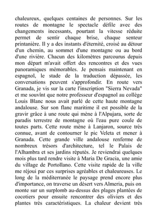 chaleureux, quelques centaines de personnes. Sur les
routes de montagne le spectacle défile avec des
changements incessants, pourtant la vitesse réduite
permet de sentir chaque brise, chaque senteur
printanière. Il y a des instants d'éternité, croisé au détour
d'un chemin, au sommet d'une montagne ou au bord
d'une rivière. Chacun des kilomètres parcourus depuis
mon départ m'avait offert des rencontres et des vues
panoramiques mémorables. Je pensais maintenant en
espagnol, le stade de la traduction dépassée, les
conversations peuvent s'approfondir. En route vers
Granada, je vis sur la carte l'inscription "Sierra Nevada"
et me souvînt que notre professeur d'espagnol au collège
Louis Blanc nous avait parlé de cette haute montagne
andalouse. Sur son flanc maritime il est possible de la
gravir grâce à une route qui mène à l'Alpujara, sorte de
paradis terrestre de montagne où l'eau pure coule de
toutes parts. Cette route mène à Lanjaron, source très
connue, avant de contourner le pic Veleta et mener à
Granada. Cette grande ville andalouse renferme de
nombreux trésors d'architecture, tel le Palais de
l'Alhambra et ses jardins réputés. Je reviendrai quelques
mois plus tard rendre visite à Maria De Gracia, une amie
du village de Portollano. Cette visite rapide de la ville
me réjoui par ces surprises agréables et chaleureuses. Le
long de la méditerranée le paysage prend encore plus
d'importance, on traverse un désert vers Almeria, puis on
monte sur un surplomb au-dessus des plages plantées de
cocotiers pour ensuite rencontrer des oliviers et des
plantes très caractéristiques. La chaleur devient très
 