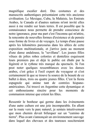 magnifique escalier doré. Des costumes et des
manuscrits authentiques présentaient cette très ancienne
civilisation. Le Mexique, Cuba, la Malaisie, les Emirats
Arabes, le Canada et d'autres nations m'ont invité elles
aussi à me rendre sur leurs terres. Il est possible que la
connaissance nous permette de prendre conscience de
notre ignorance, pour ma part c'est l'inconnu qui m'attire,
la rencontre de nouvelles formes d'existence et de pensée
sous forme de livres et de voyages. Le temps d'une pause
après les kilomètres parcourus dans les allées de cette
exposition multinationale, et j'arrive juste au moment
d'une danse andalouse, la "sevillana". Les jeunes filles
vêtues de jolies robes colorées et dentelées esquissent
leurs premiers pas et déjà le public est ébahi par la
légèreté et le rythme très marqué du spectacle. Si l'on
peut noter quelques ressemblances avec les danses
arabes, c'est grâce à l'oeil expert du voyageur et c'est
certainement là que se trouve la source de la beauté de ce
ballet à deux, trois ou quatre jeunes filles. C'est la fiesta
espagnole qui anime tant de contrées hispano-
américaines. J'ai trouvé en Argentine cette dynamique et
cet enthousiasme sincère pour les moments de
communion intense que créent les fêtes.

Ressentir le bonheur qui germe dans les événements
d'une autre culture est une joie incomparable. En allant
sur la route vers le parc naturel, je sentais intuitivement
que mon chemin devait bifurquer sur un "camino de
tierra". Plus avant s'annonçait un environnement sauvage
dans lequel des chevaux et des taureaux susciteraient
 