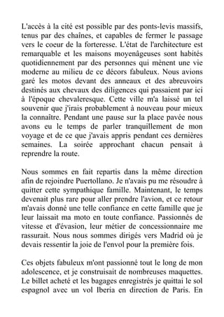 L'accès à la cité est possible par des ponts-levis massifs,
tenus par des chaînes, et capables de fermer le passage
vers le coeur de la forteresse. L'état de l'architecture est
remarquable et les maisons moyenâgeuses sont habités
quotidiennement par des personnes qui mènent une vie
moderne au milieu de ce décors fabuleux. Nous avions
garé les motos devant des anneaux et des abreuvoirs
destinés aux chevaux des diligences qui passaient par ici
à l'époque chevaleresque. Cette ville m'a laissé un tel
souvenir que j'irais probablement à nouveau pour mieux
la connaître. Pendant une pause sur la place pavée nous
avons eu le temps de parler tranquillement de mon
voyage et de ce que j'avais appris pendant ces dernières
semaines. La soirée approchant chacun pensait à
reprendre la route.

Nous sommes en fait repartis dans la même direction
afin de rejoindre Puertollano. Je n'avais pu me résoudre à
quitter cette sympathique famille. Maintenant, le temps
devenait plus rare pour aller prendre l'avion, et ce retour
m'avais donné une telle confiance en cette famille que je
leur laissait ma moto en toute confiance. Passionnés de
vitesse et d'évasion, leur métier de concessionnaire me
rassurait. Nous nous sommes dirigés vers Madrid où je
devais ressentir la joie de l'envol pour la première fois.

Ces objets fabuleux m'ont passionné tout le long de mon
adolescence, et je construisait de nombreuses maquettes.
Le billet acheté et les bagages enregistrés je quittai le sol
espagnol avec un vol Iberia en direction de Paris. En
 