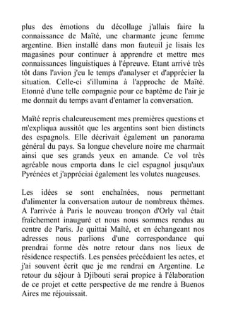 plus des émotions du décollage j'allais faire la
connaissance de Maïté, une charmante jeune femme
argentine. Bien installé dans mon fauteuil je lisais les
magasines pour continuer à apprendre et mettre mes
connaissances linguistiques à l'épreuve. Etant arrivé très
tôt dans l'avion j'eu le temps d'analyser et d'apprécier la
situation. Celle-ci s'illumina à l'approche de Maïté.
Etonné d'une telle compagnie pour ce baptême de l'air je
me donnait du temps avant d'entamer la conversation.

Maïté repris chaleureusement mes premières questions et
m'expliqua aussitôt que les argentins sont bien distincts
des espagnols. Elle décrivait également un panorama
général du pays. Sa longue chevelure noire me charmait
ainsi que ses grands yeux en amande. Ce vol très
agréable nous emporta dans le ciel espagnol jusqu'aux
Pyrénées et j'appréciai également les volutes nuageuses.

Les idées se sont enchaînées, nous permettant
d'alimenter la conversation autour de nombreux thèmes.
A l'arrivée à Paris le nouveau tronçon d'Orly val était
fraîchement inauguré et nous nous sommes rendus au
centre de Paris. Je quittai Maïté, et en échangeant nos
adresses nous parlions d'une correspondance qui
prendrai forme dès notre retour dans nos lieux de
résidence respectifs. Les pensées précédaient les actes, et
j'ai souvent écrit que je me rendrai en Argentine. Le
retour du séjour à Djibouti serai propice à l'élaboration
de ce projet et cette perspective de me rendre à Buenos
Aires me réjouissait.
 
