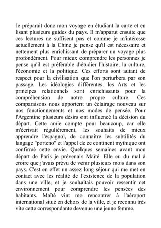 Je préparait donc mon voyage en étudiant la carte et en
lisant plusieurs guides du pays. Il m'apparut ensuite que
ces lectures ne suffisent pas et comme je m'intéresse
actuellement à la Chine je pense qu'il est nécessaire et
nettement plus enrichissant de préparer un voyage plus
profondément. Pour mieux comprendre les personnes je
pense qu'il est préférable d'étudier l'histoire, la culture,
l'économie et la politique. Ces efforts sont autant de
respect pour la civilisation que l'on perturbera par son
passage. Les idéologies différentes, les Arts et les
principes relationnels sont enrichissants pour la
compréhension de notre propre culture. Ces
comparaisons nous apportent un éclairage nouveau sur
nos fonctionnements et nos modes de pensée. Pour
l'Argentine plusieurs désirs ont influencé la décision du
départ. Cette amie compte pour beaucoup, car elle
m'écrivait régulièrement, les souhaits de mieux
apprendre l'espagnol, de connaître les subtilités du
langage "porteno" et l'appel de ce continent mythique ont
confirmé cette envie. Quelques semaines avant mon
départ de Paris je prévenais Maïté. Elle eu du mal à
croire que j'avais prévu de venir plusieurs mois dans son
pays. C'est en effet un assez long séjour qui me met en
contact avec les réalité de l'existence de la population
dans une ville, et je souhaitais pouvoir ressentir cet
environnement pour comprendre les pensées des
habitants. Maïté vînt me rencontrer à l'aéroport
international situé en dehors de la ville, et je reconnu très
vite cette correspondante devenue une jeune femme.
 