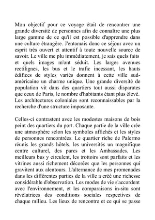 Mon objectif pour ce voyage était de rencontrer une
grande diversité de personnes afin de connaître une plus
large gamme de ce qu'il est possible d'apprendre dans
une culture étrangère. J'entamais donc ce séjour avec un
esprit très ouvert et attentif à toute nouvelle source de
savoir. Le ville me plu immédiatement, je sais quels faits
et quels images m'ont séduit. Les larges avenues
rectilignes, les bus et le trafic incessant, les hauts
édifices de styles variés donnent à cette ville sud-
américaine un charme unique. Une grande diversité de
population vit dans des quartiers tout aussi disparates
que ceux de Paris, le nombre d'habitants étant plus élevé.
Les architectures coloniales sont reconnaissables par la
recherche d'une structure imposante.

Celles-ci contrastent avec les modestes maisons de bois
peint des quartiers du port. Chaque partie de la ville crée
une atmosphère selon les symboles affichés et les styles
de personnes rencontrées. Le quartier riche de Palermo
réunis les grands hôtels, les universités un magnifique
centre culturel, des parcs et les Ambassades. Les
meilleurs bus y circulent, les trottoirs sont parfaits et les
vitrines aussi richement décorées que les personnes qui
gravitent aux alentours. L'alternance de mes promenades
dans les différentes parties de la ville a créé une richesse
considérable d'observation. Les modes de vie s'accordent
avec l'environnement, et les comparaisons in-situ sont
révélatrices des conditions sociales respectives de
chaque milieu. Les lieux de rencontre et ce qui se passe
 