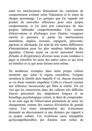 entre les interlocuteurs démontrent les variations de
comportement existant selon l'éducation et le statut de
chaque personnage. Les groupes que j'ai regardé ont
produit de nouvelles références pour mon propre
comportement, et j'ai ainsi pris conscience de mes
propres habitudes comportementales. Une somme
d'observations et d'échanges avec d'autres voyageurs
enrichi le parcours, et parmi les interlocuteurs
australiens, anglais, écossais, espagnols, péruviens,
japonais et allemands, j'ai noté de très nettes différences
d'interprétation pour les plus anodines habitudes des
argentins. Chacun ayant un savoir personnel formé
d'études et d'expériences diverses nous avons tendance à
juger et classifier les actes des autres selon ce qui nous
est familier et ce que nous ferions nous même.

De nombreux exemples dans notre propre culture
montrent que selon la région considérée, l'origine
socialeou la famille dans laquelle il vit, chacun structure
sa vie d'une manière singulière. Celle-ci s'inscrit comme
une référence inconsciente qui filtre la réalité. S'il est
vrai que les immersions dans des cultures très difficiles
d'accès présentent des adaptations longues et un
brouillage psychologique certain, le désir de comprendre
et un sens aigu de l'observation permettent de saisir les
changements comme des sources d'évolution de grande
valeur. Une claire interprétation des événements
demande un discernement et une distance par rapport à
sa propre culture. Ces évolutions aussi intangibles
qu'incompréhensibles par d'autres sont riches de
 