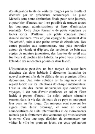 désintégration totale de voitures rongées par la rouille et
déchirés par de précédents accrochages. La place
Ménélik sera notre destination finale pour cette journée,
et pour bien d'autres, car il est possible de trouver toutes
les boutiques, administrations et lieux d'animation
souhaités. Cette place fourmille de petits vendeurs de
toutes sortes. D'ailleurs, une petite vendeuse d'une
dizaine d'années m'as un jour épargné le paiement d'un
"bakchich", suite à une petite erreur de circulation. Des
cartes postales aux sammoussas, une pâte enroulée
autour de viande et d'épices, des serviettes de bain aux
copies de montres japonaises, des lunettes de soleil aux
fouilleurs de poches très habiles, la place vous présente
l'étendue des rencontres possibles dans la cité.

L'insouciance peut-être un bon moyen de rester hors
d'atteinte des duos habitués à détourner l'attention du
nouvel arrivant afin de le défaire de ses premiers billets
djiboutiens. Une autre solution est la vigilance et un
regard lucide sur les intentions de chaque interlocuteur.
C'est là une des leçons universelles que donnent les
voyages, il est bon d'avoir confiance en soi et d'être
lucide à propos d'autrui. Le soleil cuisant s'installe
souvent dans la vie des visiteurs de ce pays en marquant
leur peau au fer rouge. Ces marques sont souvent les
signes d'un futur bronzage, et sont au départ
annonciatrices de nuits interminables et de mouvements
ralentis par le frottement des vêtements qui vous lacèrent
le corps. C'est une sage décision de commencer par
visiter la ville les premiers jours, car ceux qui auront
 