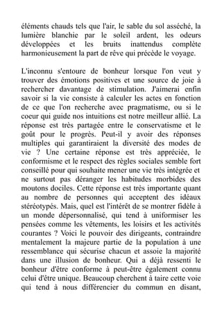 éléments chauds tels que l'air, le sable du sol asséché, la
lumière blanchie par le soleil ardent, les odeurs
développées et les bruits inattendus complète
harmonieusement la part de rêve qui précède le voyage.

L'inconnu s'entoure de bonheur lorsque l'on veut y
trouver des émotions positives et une source de joie à
rechercher davantage de stimulation. J'aimerai enfin
savoir si la vie consiste à calculer les actes en fonction
de ce que l'on recherche avec pragmatisme, ou si le
coeur qui guide nos intuitions est notre meilleur allié. La
réponse est très partagée entre le conservatisme et le
goût pour le progrès. Peut-il y avoir des réponses
multiples qui garantiraient la diversité des modes de
vie ? Une certaine réponse est très appréciée, le
conformisme et le respect des règles sociales semble fort
conseillé pour qui souhaite mener une vie très intégrée et
ne surtout pas déranger les habitudes morbides des
moutons dociles. Cette réponse est très importante quant
au nombre de personnes qui acceptent des idéaux
stéréotypés. Mais, quel est l'intérêt de se montrer fidèle à
un monde dépersonnalisé, qui tend à uniformiser les
pensées comme les vêtements, les loisirs et les activités
courantes ? Voici le pouvoir des dirigeants, contraindre
mentalement la majeure partie de la population à une
ressemblance qui sécurise chacun et assoie la majorité
dans une illusion de bonheur. Qui a déjà ressenti le
bonheur d'être conforme à peut-être également connu
celui d'être unique. Beaucoup cherchent à taire cette voie
qui tend à nous différencier du commun en disant,
 