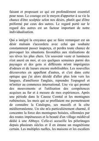 faisant et proposant ce qui est profondément essentiel
pour nous. Le courage est le moyen d'apporter à sa vie la
chance d'être sculptée selon nos désirs, plutôt que d'être
préformé par ceux des autres. Le regard porté sur le
regard des autres est un facteur important de notre
individualisation.

Qui a intégré la croyance que se faire remarquer est un
désir malsain s'accordera avec celui qui souhaite
constamment passer inaperçu, et perdra toute chance de
provoquer les situations favorables aux réalisations de
ses rêves les plus chers. Un souvenir vaste et lumineux
s'est ancré en moi, et ces quelques semaines parmi des
paysages et des gens si différents m'ont imprégnées
d'odeurs et de lueurs encore mobilisables. Les nouvelles
découvertes en appellent d'autres, et c'est dans cette
optique que j'ai alors décidé d'aller plus loin vers les
langues, d'améliorer l'anglais, reprendre l'espagnol et
m'initier au commerce international. Une vie qui promet
des mouvements et l'utilisation des compétences
acquises au fur et à mesure de mes expériences. Après
une période dans le Causse Comtal et les montagnes
ruthénoises, les mois qui se profilaient me permettraient
de connaître la Catalogne, ses massifs et la côte
méditerranéenne. Un site m'a particulièrement charmé, il
concentre la force des montagnes boisées, sillonnées par
des routes impétueuses et la beauté d'un village médiéval
dédié à une Abbaye. Celle-ci accueille les pèlerinages
depuis plusieurs siècles et il en émane un magnétisme
certain. Les multiples ruelles, les maisons et les escaliers
 