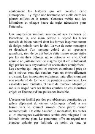 contiennent les histoires qui ont construit cette
atmosphère. Il y règne une harmonie sensuelle entre les
pierres taillées et la nature. Conques mérite tout les
kilomètres et chaque heure du trajet nécessaire pour
l'atteindre.

Une impression similaire m'attendait aux alentours de
Barcelone, là, une main céleste a déposé les blocs
massifs de béton naturel dont les formes inspirent autant
de doigts pointés vers le ciel. La vue de cette montagne
se détachant d'un paysage coloré est un spectacle
grandiose, rien de ce qui borde cette masse rouge striée
par les menhirs oblongs ne se retrouve en elle. C'est
comme un jaillissement de magma ayant été subitement
figé par les eaux abyssales d'un océan alors omniprésent.
Les chemins qui longent les rochers culminant à prés de
mille mètres sont des sentiers vers un émerveillement
croissant. Les imposantes sculptures naturelles montrent
une régularité de forme et de position surprenante. Les
escalades sont tentantes, et faute de matériel adéquat je
me suis risqué vers les hautes courbes de ces monstres
érigés en l'honneur d'une puissance invisible.

L'ascension facilité par des protubérances constituées de
galets dépassant du ciment océaniques m'aide à me
hisser vers le sommet arrondi d'une pierre dressé
monumentale. De cette hauteur, le monastère, les routes
et les montagnes avoisinantes semble être reléguée à un
lointain arrière plan. Le panorama offre au regard une
étendue aplanie par l'altitude du point de vue, et
 