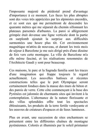 l'imposante majesté du piédestal prend d'avantage
d'importance à ce moment. Les faces les plus abruptes
sont des voies très appréciées par les alpinistes encordés,
et ce sont eux qui me permettront de descendre les
quarante mètres qui me séparait du chemin sillonnant les
plateaux parsemés d'arbustes. La paroi si allègrement
grimpée était devenue une ligne verticale dont la partie
en surplomb ajoutait la surprise aux difficultés
surmontées une heure plus tôt. Cet environnement
magnétique m'attira de nouveau, et durant les trois mois
de séjour à Barcelone je me suis dirigé près d'une dizaine
de fois vers cette montagne. La ville de Barcelone m'a
elle même fasciné, et les réalisations renommées de
l'Architecte Gaudi y sont pour beaucoup.

Ces maisons, le parc et la Sagrada familia sont les traces
d'une imagination qui frappe toujours le regard
actuellement. Les nouvelles batîsses et récentes
constructions telles que le port Olympique seront
certainement fondues dans la masse des murs de béton et
des parois de verre. Cette côte commençant à la base des
Pyrénées est jalonnée de charmants sites qui invitent à la
contemplation. L'alternance de la nature florissante et
des villas splendides offre tout les spectacles
éblouissants, les produits de la terre fertile verdoyante et
les oeuvres de créateurs d'espaces et de lieux lumineux.

Plus en avant, une succession de sites enchanteurs se
présentent entre les différentes chaînes de montagne
pyrénéennes. Colorés et illuminés par le soleil printanier
 
