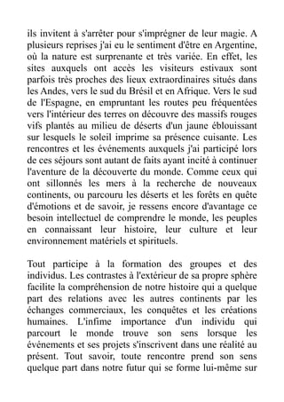 ils invitent à s'arrêter pour s'imprégner de leur magie. A
plusieurs reprises j'ai eu le sentiment d'être en Argentine,
où la nature est surprenante et très variée. En effet, les
sites auxquels ont accès les visiteurs estivaux sont
parfois très proches des lieux extraordinaires situés dans
les Andes, vers le sud du Brésil et en Afrique. Vers le sud
de l'Espagne, en empruntant les routes peu fréquentées
vers l'intérieur des terres on découvre des massifs rouges
vifs plantés au milieu de déserts d'un jaune éblouissant
sur lesquels le soleil imprime sa présence cuisante. Les
rencontres et les événements auxquels j'ai participé lors
de ces séjours sont autant de faits ayant incité à continuer
l'aventure de la découverte du monde. Comme ceux qui
ont sillonnés les mers à la recherche de nouveaux
continents, ou parcouru les déserts et les forêts en quête
d'émotions et de savoir, je ressens encore d'avantage ce
besoin intellectuel de comprendre le monde, les peuples
en connaissant leur histoire, leur culture et leur
environnement matériels et spirituels.

Tout participe à la formation des groupes et des
individus. Les contrastes à l'extérieur de sa propre sphère
facilite la compréhension de notre histoire qui a quelque
part des relations avec les autres continents par les
échanges commerciaux, les conquêtes et les créations
humaines. L'infime importance d'un individu qui
parcourt le monde trouve son sens lorsque les
événements et ses projets s'inscrivent dans une réalité au
présent. Tout savoir, toute rencontre prend son sens
quelque part dans notre futur qui se forme lui-même sur
 