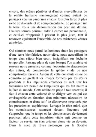 encore, des scènes pénibles et d'autres merveilleuses de
la réalité humaine s'annonçaient comme autant de
passages vers un panorama chaque fois plus large et plus
riche de diversité et de complémentarité. Le passager sur
la terre, voila une dénomination qui peut me définir.
D'autres termes pourrait aider à cerner ma personnalité,
et celui-ci m'apparaît à présent le plus juste, tant il
recouvre également l'ensemble de nos existences vécues
ou rêvées.

Qui sommes-nous parmi les hommes sinon les passagers
d'une terre bienfaitrice, nourricière, nous accueillant le
temps d'un séjour bien court, insignifiant sur l'échelle
temporelle. Passage plein de sens lorsque l'on analyse et
ressens notre présence comme l'opportunité d'apprendre
des autres, de comprendre la sphère vitale de nos
compatriotes terriens. Autour de cette constante envie de
connaître se greffent les images formées par les désirs
profonds et les impulsions créatrices du réel. Car les
fantasmes ont besoin de l'impulsion qui les fait naître à
la face du monde. Cette réalité est prête à tout recevoir, il
faut à chacun cette volonté de se diriger vers ce qui est
envisageable en fonction d'un minimum nécessaire de
connaissances et d'une soif de découverte structurée par
les précédentes expériences. Lorsque le rêve mûri, que
les connaissances rassurent devant l'inconnu qui
s'approche, que le temps et les circonstances deviennent
propices, alors cette impulsion vitale agit comme un
facteur de survie, un élan créateur d'une vie en devenir.
Dans la nuée de rêves préconçus par la Société
 