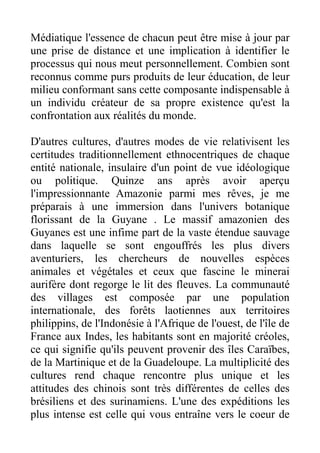 Médiatique l'essence de chacun peut être mise à jour par
une prise de distance et une implication à identifier le
processus qui nous meut personnellement. Combien sont
reconnus comme purs produits de leur éducation, de leur
milieu conformant sans cette composante indispensable à
un individu créateur de sa propre existence qu'est la
confrontation aux réalités du monde.

D'autres cultures, d'autres modes de vie relativisent les
certitudes traditionnellement ethnocentriques de chaque
entité nationale, insulaire d'un point de vue idéologique
ou politique. Quinze ans après avoir aperçu
l'impressionnante Amazonie parmi mes rêves, je me
préparais à une immersion dans l'univers botanique
florissant de la Guyane . Le massif amazonien des
Guyanes est une infime part de la vaste étendue sauvage
dans laquelle se sont engouffrés les plus divers
aventuriers, les chercheurs de nouvelles espèces
animales et végétales et ceux que fascine le minerai
aurifère dont regorge le lit des fleuves. La communauté
des villages est composée par une population
internationale, des forêts laotiennes aux territoires
philippins, de l'Indonésie à l'Afrique de l'ouest, de l'île de
France aux Indes, les habitants sont en majorité créoles,
ce qui signifie qu'ils peuvent provenir des îles Caraïbes,
de la Martinique et de la Guadeloupe. La multiplicité des
cultures rend chaque rencontre plus unique et les
attitudes des chinois sont très différentes de celles des
brésiliens et des surinamiens. L'une des expéditions les
plus intense est celle qui vous entraîne vers le coeur de
 
