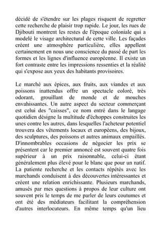 décidé de s'étendre sur les plages risquent de regretter
cette recherche de plaisir trop rapide. Le jour, les rues de
Djibouti montrent les restes de l'époque coloniale qui a
modelé le visage architectural de cette ville. Les façades
créent une atmosphère particulière, elles appellent
certainement en nous une conscience du passé de part les
formes et les lignes d'influence européenne. Il existe un
fort contraste entre les impressions ressenties et la réalité
qui s'expose aux yeux des habitants provisoires.

Le marché aux épices, aux fruits, aux viandes et aux
poissons inattendus offre un spectacle coloré, très
odorant, grouillant de monde et de mouches
envahissantes. Un autre aspect du secteur commerçant
est celui des "caisses", ce nom entré dans le langage
quotidien désigne la multitude d'échoppes construites les
unes contre les autres, dans lesquelles l'acheteur potentiel
trouvera des vêtements locaux et européens, des bijoux,
des sculptures, des poissons et autres animaux empaillés.
D'innombrables occasions de négocier les prix se
présentent car le premier annoncé est souvent quatre fois
supérieur à un prix raisonnable, celui-ci étant
généralement plus élevé pour le blanc que pour un natif.
La patiente recherche et les contacts répétés avec les
marchands conduisent à des découvertes intéressantes et
créent une relation enrichissante. Plusieurs marchands,
amusés par mes questions à propos de leur culture ont
souvent pris le temps de me parler de leurs coutumes et
ont été des médiateurs facilitant la compréhension
d'autres interlocuteurs. En même temps qu'un lieu
 
