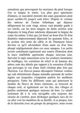 sensations que provoquent les morsures du piraï lorsque
l'on se baigne le matin. Les plus gros spécimens
d'aimara, ce succulent monstre des eaux guyanaises peut
peser semble-t'il jusqu'à cent kilos. D'après le volume
des mérous de l'océan Atlantique qui dépasse
allègrement les cent vingt, mieux vaut prendre garde à
ses orteils, car les trois rangées de dents acérées sont
disposées le long d'une mâchoire dépassant la largeur du
corps lui-même. Celui que j'ai hissé au bout d'un fil d'un
diamètre impressionnant dépassait les quarante kilos, et
la section très nette du câble et de l'hameçon laisse
deviner ce qu'il adviendrait d'une main ou d'un bras
plongé négligemment dans ces eaux opaques. Les petits
avions constituent également une source d'émotion dont
la trace indélébile agrémente chaque nouveau jour.
Survoler le tapis amazonien avec les couleurs étonnantes
de feuillages, les variations de relief et de hauteur des
arbres sont des détails par rapport à la sensation d'infini
que provoque la vue d'une forêt s'étalant plus loin que
l'horizon. Les fleuves jaunes découpent l'intense verdure
qui suit obstinément chaque méandre parsemé de roches
aigües sur lesquelles s'empalent parfois les meilleurs
piroguiers. Entre les différents sauts qui ponctuent la
montée du fleuve de fortes émotions, se trouvent de
chaque coté, et également sur les îles, des villages et
parfois seulement quelques maisons de bois. Le relatif
isolement dû à la voie navigable crée toujours des
raisons de s'arrêter, pour décharger quelques sacs de riz
ou aller voir les membres de sa famille. A ce propos, lors
de la descente avec un groupe de piroguiers, nous avons
 