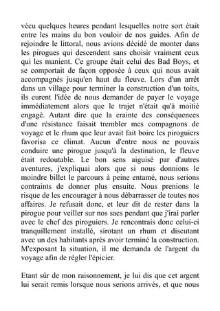 vécu quelques heures pendant lesquelles notre sort était
entre les mains du bon vouloir de nos guides. Afin de
rejoindre le littoral, nous avions décidé de monter dans
les pirogues qui descendent sans choisir vraiment ceux
qui les manient. Ce groupe était celui des Bad Boys, et
se comportait de façon opposée à ceux qui nous avait
accompagnés jusqu'en haut du fleuve. Lors d'un arrêt
dans un village pour terminer la construction d'un toits,
ils eurent l'idée de nous demander de payer le voyage
immédiatement alors que le trajet n'était qu'à moitié
engagé. Autant dire que la crainte des conséquences
d'une résistance faisait trembler mes compagnons de
voyage et le rhum que leur avait fait boire les piroguiers
favorisa ce climat. Aucun d'entre nous ne pouvais
conduire une pirogue jusqu'à la destination, le fleuve
était redoutable. Le bon sens aiguisé par d'autres
aventures, j'expliquai alors que si nous donnions le
moindre billet le parcours à peine entamé, nous serions
contraints de donner plus ensuite. Nous prenions le
risque de les encourager à nous débarrasser de toutes nos
affaires. Je refusait donc, et leur dit de rester dans la
pirogue pour veiller sur nos sacs pendant que j'irai parler
avec le chef des piroguiers. Je rencontrais donc celui-ci
tranquillement installé, sirotant un rhum et discutant
avec un des habitants après avoir terminé la construction.
M'exposant la situation, il me demanda de l'argent du
voyage afin de régler l'épicier.

Etant sûr de mon raisonnement, je lui dis que cet argent
lui serait remis lorsque nous serions arrivés, et que nous
 