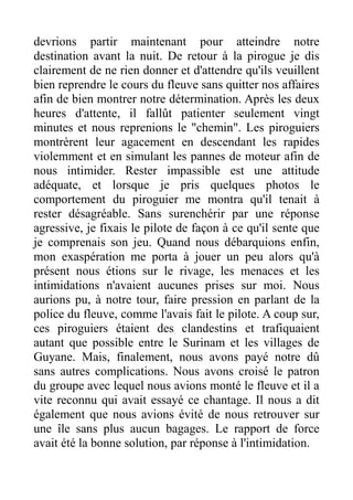 devrions partir maintenant pour atteindre notre
destination avant la nuit. De retour à la pirogue je dis
clairement de ne rien donner et d'attendre qu'ils veuillent
bien reprendre le cours du fleuve sans quitter nos affaires
afin de bien montrer notre détermination. Après les deux
heures d'attente, il fallût patienter seulement vingt
minutes et nous reprenions le "chemin". Les piroguiers
montrèrent leur agacement en descendant les rapides
violemment et en simulant les pannes de moteur afin de
nous intimider. Rester impassible est une attitude
adéquate, et lorsque je pris quelques photos le
comportement du piroguier me montra qu'il tenait à
rester désagréable. Sans surenchérir par une réponse
agressive, je fixais le pilote de façon à ce qu'il sente que
je comprenais son jeu. Quand nous débarquions enfin,
mon exaspération me porta à jouer un peu alors qu'à
présent nous étions sur le rivage, les menaces et les
intimidations n'avaient aucunes prises sur moi. Nous
aurions pu, à notre tour, faire pression en parlant de la
police du fleuve, comme l'avais fait le pilote. A coup sur,
ces piroguiers étaient des clandestins et trafiquaient
autant que possible entre le Surinam et les villages de
Guyane. Mais, finalement, nous avons payé notre dû
sans autres complications. Nous avons croisé le patron
du groupe avec lequel nous avions monté le fleuve et il a
vite reconnu qui avait essayé ce chantage. Il nous a dit
également que nous avions évité de nous retrouver sur
une île sans plus aucun bagages. Le rapport de force
avait été la bonne solution, par réponse à l'intimidation.
 