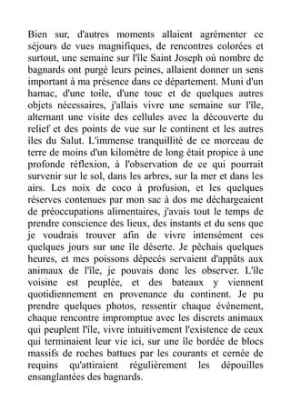 Bien sur, d'autres moments allaient agrémenter ce
séjours de vues magnifiques, de rencontres colorées et
surtout, une semaine sur l'île Saint Joseph où nombre de
bagnards ont purgé leurs peines, allaient donner un sens
important à ma présence dans ce département. Muni d'un
hamac, d'une toile, d'une touc et de quelques autres
objets nécessaires, j'allais vivre une semaine sur l'île,
alternant une visite des cellules avec la découverte du
relief et des points de vue sur le continent et les autres
îles du Salut. L'immense tranquillité de ce morceau de
terre de moins d'un kilomètre de long était propice à une
profonde réflexion, à l'observation de ce qui pourrait
survenir sur le sol, dans les arbres, sur la mer et dans les
airs. Les noix de coco à profusion, et les quelques
réserves contenues par mon sac à dos me déchargeaient
de préoccupations alimentaires, j'avais tout le temps de
prendre conscience des lieux, des instants et du sens que
je voudrais trouver afin de vivre intensément ces
quelques jours sur une île déserte. Je pêchais quelques
heures, et mes poissons dépecés servaient d'appâts aux
animaux de l'île, je pouvais donc les observer. L'île
voisine est peuplée, et des bateaux y viennent
quotidiennement en provenance du continent. Je pu
prendre quelques photos, ressentir chaque événement,
chaque rencontre impromptue avec les discrets animaux
qui peuplent l'île, vivre intuitivement l'existence de ceux
qui terminaient leur vie ici, sur une île bordée de blocs
massifs de roches battues par les courants et cernée de
requins qu'attiraient régulièrement les dépouilles
ensanglantées des bagnards.
 