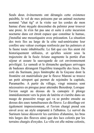 Seuls deux événements ont dérangés cette existence
paisible, le vol de mes poissons par un animal nocturne
nommé "chat tig" et la visite sur les cordes de mon
hamac d'une mygale descendue du palmier pour trouver
une proie. Je n'en fut pas une et suite à cette incursion
nocturne dans cet étroit espace que constitue le hamac,
j'installai une moustiquaire avec précaution. La situation
des trois îles au large de la côte sud-américaine leur
confère une valeur exotique renforcée par les palmiers et
la faune toute inhabituelle. Le fait que ces îles aient été
historiquement utilisées, et qu'elles soient sous la
trajectoire de la fusée Ariane augmente la portée d'un
séjour et assure la sauvegarde de cet environnement
privilégié. Le samedi et le dimanche quelques arrivages
de badeaux dérangent l'équilibre tranquille des lieux. Du
coté du Surinam, pays limitrophe de la Guyane dont la
frontière est matérialisée par le fleuve Maroni se trouve
un petit aéroport qui permet de rejoindre la capitale,
Paramaribo. A partir du village, vingt minutes sont
nécessaires en pirogue pour atteindre Benzdorp. Lorsque
l'avion surgit au dessus de la camopée il plonge
immédiatement vers la piste de latérite et s'arrête dans un
nuage de poussière rouge qui va se perdre ensuite au
dessus des eaux tumultueuses du fleuve. Le décollage est
également impressionnant, et l'avion chargé prend son
envol avec un style emprunté à l'albatros. Le survol du
Surinam laisse découvrir les carrières d'alumine, les bras
très larges des fleuves ainsi que des lacs colorés par les
terrains chargés d'oxydes. La ville est elle même colorée,
 