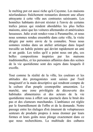 le melting pot est aussi riche qu'à Cayenne. Les maisons
néerlandaises fraîchement restaurées donnent une allure
attrayante à cette ville aux contrastes saisissants. Les
honnêtes habitants doivent résister à l'envie de certains
trafics juteux qui rendent abordables les plus belles
maisons, ainsi que les voitures allemandes et américaines
luxueuses. Julie avait rendez-vous à Paramaribo, et nous
nous sommes rendus ensemble dans cette ville, la visite
dirigée par notre envie de la connaître. Nous nous
sommes rendus dans un atelier artistique dans lequel
travaille un habile peintre qui devint rapidement un ami
et un guide. Les toiles qu'il a peint nous ont plu, ces
belles compositions inspirées par les maisons
traditionnelles, et les personnes affairées dans des scènes
de la vie quotidienne sont des sujets dans lesquels il
excelle.

Tout comme la réalité de la ville, les couleurs et les
attitudes des protagonistes sont saisies par l'oeil
imaginatif et la main descriptive qui rendront compte de
la culture d'un peuple cosmopolite amazonien. Le
marché, une zone privilégiée de découverte des
habitudes alimentaires et des acteurs de la vie
quotidienne nous à offert son spectacle dans le bruit des
pas et des clameurs marchandes. L'ambiance est réglée
par le fourmillement de l'offre et de la demande. Notre
passage entre les étalages d'où émanent de voluptueuses
senteurs de produits propres à nous étonner par leurs
formes et leurs goûts nous plonge exactement dans ce
que nous recherchions. La multitude des cultures
 