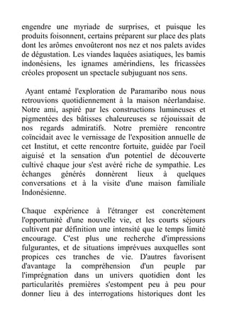 engendre une myriade de surprises, et puisque les
produits foisonnent, certains préparent sur place des plats
dont les arômes envoûteront nos nez et nos palets avides
de dégustation. Les viandes laquées asiatiques, les bamis
indonésiens, les ignames amérindiens, les fricassées
créoles proposent un spectacle subjuguant nos sens.

 Ayant entamé l'exploration de Paramaribo nous nous
retrouvions quotidiennement à la maison néerlandaise.
Notre ami, aspiré par les constructions lumineuses et
pigmentées des bâtisses chaleureuses se réjouissait de
nos regards admiratifs. Notre première rencontre
coïncidait avec le vernissage de l'exposition annuelle de
cet Institut, et cette rencontre fortuite, guidée par l'oeil
aiguisé et la sensation d'un potentiel de découverte
cultivé chaque jour s'est avéré riche de sympathie. Les
échanges générés donnèrent lieux à quelques
conversations et à la visite d'une maison familiale
Indonésienne.

Chaque expérience à l'étranger est concrètement
l'opportunité d'une nouvelle vie, et les courts séjours
cultivent par définition une intensité que le temps limité
encourage. C'est plus une recherche d'impressions
fulgurantes, et de situations imprévues auxquelles sont
propices ces tranches de vie. D'autres favorisent
d'avantage la compréhension d'un peuple par
l'imprégnation dans un univers quotidien dont les
particularités premières s'estompent peu à peu pour
donner lieu à des interrogations historiques dont les
 